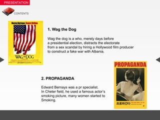 1. Wag the Dog

    Wag the dog is a who, merely days before
    a presidential election, distracts the electorate
    from a sex scandal by hiring a Hollywood film producer
    to construct a fake war with Albania.




2. PROPAGANDA

Edward Bernays was a pr specialist.
In Cheter field, he used a famous actor’s
smoking picture, many women started to
Smoking.
 