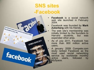 SNS sites
-Facebook
     •   Facebook is a social network
         web site launched in February
         2004.
     •   Facebook was founded by Mark
         Zukerberg with his friends.
     •   The web site’s membership was
         initially limited by the founders to
         Harvard students, but was
         expended other area.
     •   As of July 2011, Facebook has
         more than 800 million active
         users.
     •   A january 2009 Compete.com
         study ranked Facebook as the
         most used social networking
         service by worldwide monthly
         active      users,    followed   by
         MySpace.

                                            3
 