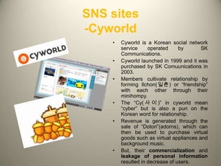 SNS sites
-Cyworld
    •   Cyworld is a Korean social network
        service     operated     by       SK
        Communications.
    •   Cyworld launched in 1999 and it was
        purchased by SK Comuunications in
        2003.
    •   Members cultivate relationship by
        forming Ilchon(일촌) or “friendship”
        with each other through their
        minihompy.
    •   The “Cy( 사 이 )” in cyworld mean
        “cyber” but is also a pun on the
        Korean word for relationship.
    •   Revenue is generated through the
        sale of “Dotori”(adorns), which can
        then be used to purchase virtual
        goods such as virtual appliances and
        background music.
    •   But, their commercialization and
        leakage of personal information    5
        resulted in decrease of users.
 