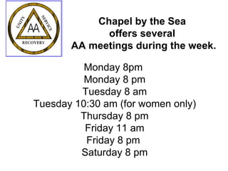 Chapel by the Sea  offers several  AA meetings during the week. Monday 8pm  Monday 8 pm Tuesday 8 am Tuesday 10:30 am (for women only) Thursday 8 pm Friday 11 am Friday 8 pm  Saturday 8 pm 