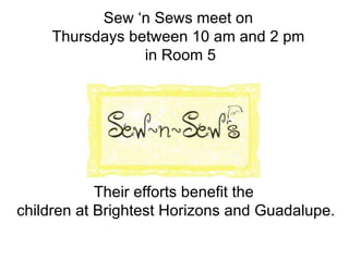 Sew ‘n Sews meet on  Thursdays between 10 am and 2 pm  in Room 5 Their efforts benefit the  children at Brightest Horizons and Guadalupe. 