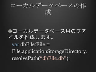 ローカルデータベースの作成 ローカルデータベース用のファイルを作成します。 var  dbFile:File =  File.applicationStorageDirectory. resolvePath( “dbFile.db” ); 