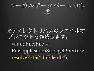 ローカルデータベースの作成 ディレクトリパスのファイルオブジェクトを作成します。 var  dbFile:File =  File.applicationStorageDirectory. resolvePath ( “dbFile.db” ); 