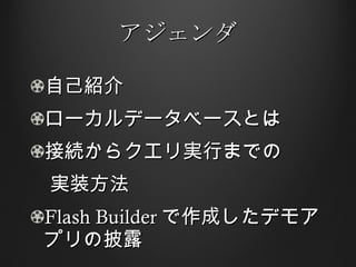 アジェンダ 自己紹介 ローカルデータベース とは 接続からクエリ実行までの 　実装方法 Flash Builder で作成したデモアプリの披露 
