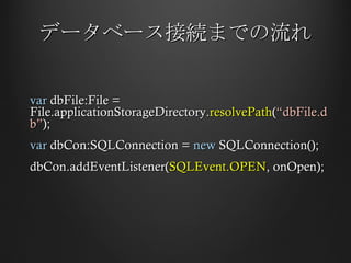 データベース接続までの流れ var  dbFile:File = File.applicationStorageDirectory. resolvePath ( “dbFile.db” ); var  dbCon:SQLConnection =  new  SQLConnection(); dbCon.addEventListener( SQLEvent.OPEN , onOpen); 