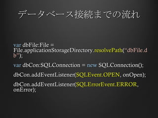 データベース接続までの流れ var  dbFile:File = File.applicationStorageDirectory. resolvePath ( “dbFile.db” ); var  dbCon:SQLConnection =  new  SQLConnection(); dbCon.addEventListener( SQLEvent.OPEN , onOpen); dbCon.addEventListener( SQLErrorEvent.ERROR , onError); 