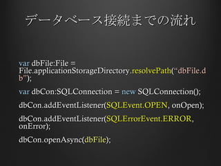 データベース接続までの流れ var  dbFile:File = File.applicationStorageDirectory. resolvePath ( “dbFile.db” ); var  dbCon:SQLConnection =  new  SQLConnection(); dbCon.addEventListener( SQLEvent.OPEN , onOpen); dbCon.addEventListener( SQLErrorEvent.ERROR , onError); dbCon.openAsync( dbFile ); 