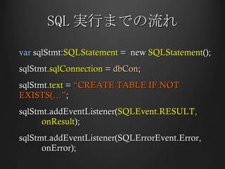 SQL 実行までの流れ var  sqlStmt: SQLStatement  =  new  SQLStatement (); sqlStmt .sqlConnection  =  dbCon ; sqlStmt .text  =  “CREATE TABLE IF NOT EXISTS(…” ; sqlStmt.addEventListener( SQLEvent.RESULT,  onResult ); sqlStmt.addEventListener(SQLErrorEvent.Error,  onError); 