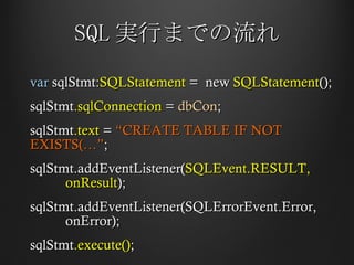SQL 実行までの流れ var  sqlStmt: SQLStatement  =  new  SQLStatement (); sqlStmt .sqlConnection  =  dbCon ; sqlStmt .text  =  “CREATE TABLE IF NOT EXISTS(…” ; sqlStmt.addEventListener( SQLEvent.RESULT,  onResult ); sqlStmt.addEventListener(SQLErrorEvent.Error,  onError); sqlStmt .execute() ; 