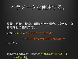パラメータを使用する。 登録、更新、検索、削除を行う場合、パラメータ指定を行う機能です。 sqlStmt .text  =  “SELECT * FROM “ +  “PERSON WHERE NAME =  :name ” ;  sqlStmt.addEventListener( SQLEvent.RESULT,  onResult ); 