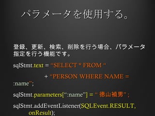 パラメータを使用する。 登録、更新、検索、削除を行う場合、パラメータ指定を行う機能です。 sqlStmt .text  =  “SELECT * FROM “ +  “PERSON WHERE NAME =  :name ” ;  sqlStmt .parameters[ “:name” ] =  “ 徳山禎男” ; sqlStmt.addEventListener( SQLEvent.RESULT,  onResult ); 