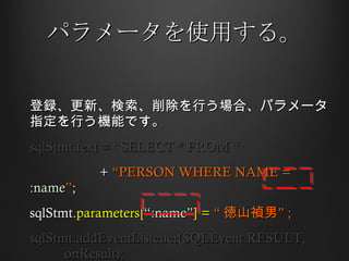 パラメータを使用する。 登録、更新、検索、削除を行う場合、パラメータ指定を行う機能です。 sqlStmt.text = “SELECT * FROM “ +  “PERSON WHERE NAME =  :name ” ;  sqlStmt .parameters[ “:name” ] =  “ 徳山禎男” ; sqlStmt.addEventListener(SQLEvent.RESULT,  onResult); 