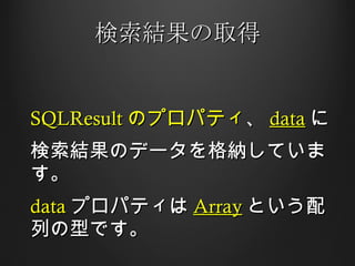 検索結果の取得 SQLResult のプロパティ 、 data に 検索結果のデータを格納しています。 data プロパティは Array という配列の型です。 