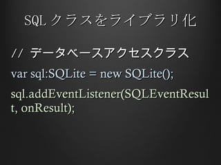 SQL クラスをライブラリ化 //  データベースアクセスクラス var sql:SQLite = new SQLite(); sql.addEventListener(SQLEventResult, onResult); 