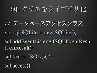 SQL クラスをライブラリ化 //  データベースアクセスクラス var sql:SQLite = new SQLite(); sql.addEventListener(SQLEventResult, onResult); sql.text = “SQL 文” ; sql.access(); 