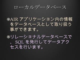 ローカルデータベース AIR アプリケーション内の情報をデータベースとして取り扱う事ができます。 リレーショナルデータベースで、 SQL を発行してデータアクセスを行います。 