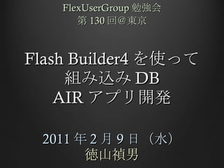 Flash Builder4 を使って 組み込み DB AIR アプリ開発 2011 年 2 月 9 日（水） 徳山禎男 FlexUserGroup 勉強会 第 130 回＠東京 