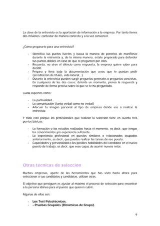 La clave de la entrevista es la aportación de información a la empresa. Por tanto tienes
dos misiones: contestar de manera concreta y a la vez convencer.
¿Cómo prepararte para una entrevista?
-

Identifica tus puntos fuertes y busca la manera de ponerlos de manifiesto
durante la entrevista y, de la misma manera, estate preparado para defender
tus puntos débiles en caso de que te pregunten por ellos.
Recuerda, no sirve el silencio como respuesta, la empresa quiere saber para
decidir.
Prepara y lleva toda la documentación que creas que te puedan pedir
(acreditación de títulos, vida laboral,..)
Durante la entrevista pueden surgir preguntas generales o preguntas concretas.
En cualquiera de los dos casos; detente un momento, piensa la respuesta y
responde de forma precisa sobre lo que se te ha preguntado.

Cuida aspectos como:
-

La puntualidad.
La comunicación (tanto verbal como no verbal)
Adecuar tu imagen personal al tipo de empresa donde vas a realizar la
entrevista

Y todo esto porque los profesionales que realizan la selección tiene en cuenta tres
puntos básicos:
-

La formación o los estudios realizados hasta el momento, es decir, que tengas
los conocimientos y/o experiencia suficiente.
La experiencia profesional en puestos similares o relacionados ocupados
anteriormente, es decir, que puedas realizar las tareas de ese puesto.
Capacidades y personalidad o las posibles habilidades del candidato en el nuevo
puesto de trabajo, es decir, que seas capaz de asumir nuevos retos.

Otras técnicas de selección
Muchas empresas, aparte de las herramientas que has visto hasta ahora para
seleccionar a sus candidatos y candidatas, utilizan otras.
El objetivo que persiguen es ajustar al máximo el proceso de selección para encontrar
a la persona idónea para el puesto que quieren cubrir.
Algunas de ellas son:
-

Los Test Psicotécnicos.
- Pruebas Grupales (Dinámicas de Grupo).

9

 