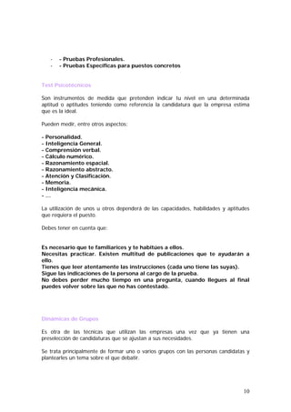 -

- Pruebas Profesionales.
- Pruebas Específicas para puestos concretos

Test Psicotécnicos
Son instrumentos de medida que pretenden indicar tu nivel en una determinada
aptitud o aptitudes teniendo como referencia la candidatura que la empresa estima
que es la ideal.
Pueden medir, entre otros aspectos:
- Personalidad.
- Inteligencia General.
- Comprensión verbal.
- Cálculo numérico.
- Razonamiento espacial.
- Razonamiento abstracto.
- Atención y Clasificación.
- Memoria.
- Inteligencia mecánica.
-…
La utilización de unos u otros dependerá de las capacidades, habilidades y aptitudes
que requiera el puesto.
Debes tener en cuenta que:
Es necesario que te familiarices y te habitúes a ellos.
Necesitas practicar. Existen multitud de publicaciones que te ayudarán a
ello.
Tienes que leer atentamente las instrucciones (cada uno tiene las suyas).
Sigue las indicaciones de la persona al cargo de la prueba.
No debes perder mucho tiempo en una pregunta, cuando llegues al final
puedes volver sobre las que no has contestado.

Dinámicas de Grupos
Es otra de las técnicas que utilizan las empresas una vez que ya tienen una
preselección de candidaturas que se ajustan a sus necesidades.
Se trata principalmente de formar uno o varios grupos con las personas candidatas y
plantearles un tema sobre el que debatir.

10

 