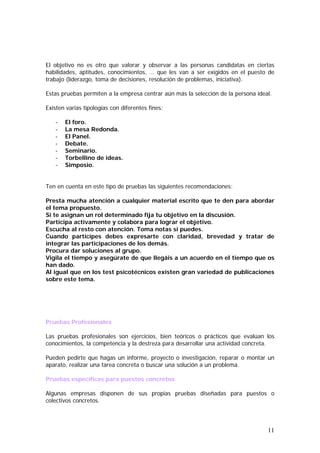 El objetivo no es otro que valorar y observar a las personas candidatas en ciertas
habilidades, aptitudes, conocimientos, … que les van a ser exigidos en el puesto de
trabajo (liderazgo, toma de decisiones, resolución de problemas, iniciativa).
Estas pruebas permiten a la empresa centrar aún más la selección de la persona ideal.
Existen varias tipologías con diferentes fines:
-

El foro.
La mesa Redonda.
El Panel.
Debate.
Seminario.
Torbellino de ideas.
Simposio.

Ten en cuenta en este tipo de pruebas las siguientes recomendaciones:
Presta mucha atención a cualquier material escrito que te den para abordar
el tema propuesto.
Si te asignan un rol determinado fija tu objetivo en la discusión.
Participa activamente y colabora para lograr el objetivo.
Escucha al resto con atención. Toma notas si puedes.
Cuando participes debes expresarte con claridad, brevedad y tratar de
integrar las participaciones de los demás.
Procura dar soluciones al grupo.
Vigila el tiempo y asegúrate de que llegáis a un acuerdo en el tiempo que os
han dado.
Al igual que en los test psicotécnicos existen gran variedad de publicaciones
sobre este tema.

Pruebas Profesionales
Las pruebas profesionales son ejercicios, bien teóricos o prácticos que evalúan los
conocimientos, la competencia y la destreza para desarrollar una actividad concreta.
Pueden pedirte que hagas un informe, proyecto o investigación, reparar o montar un
aparato, realizar una tarea concreta o buscar una solución a un problema.
Pruebas específicas para puestos concretos
Algunas empresas disponen de sus propias pruebas diseñadas para puestos o
colectivos concretos.

11

 