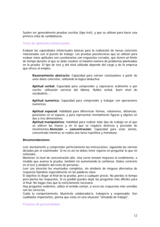 Suelen ser generalmente pruebas escritas (tipo test), y que se utilizan para hacer una
primera criba de candidaturas.
Tests de aptitudes intelectuales
Evalúan las capacidades intelectuales básicas para la realización de tareas concretas
relacionadas con el puesto de trabajo. Las pruebas psicotécnicas que se utilizan para
evaluar estas aptitudes son cuestionarios con respuestas cerradas, que tienen un límite
de tiempo durante el que se debe resolver el máximo número de problemas planteados
en la prueba. El tipo de test y del nivel utilizado depende del cargo y de la empresa
que ofrece el empleo.
Razonamiento abstracto: Capacidad para extraer conclusiones a partir de
unos datos concretos, utilizando la lógica deductiva.
Aptitud verbal: Capacidad para comprender y expresarse oralmente o por
escrito; utilización correcta del idioma, fluidez verbal, buen nivel de
vocabulario,...
Aptitud numérica: Capacidad para comprender y trabajar con operaciones
numéricas.
Aptitud espacial: Habilidad para diferenciar formas, volúmenes, distancias,
posiciones en el espacio, y para representar mentalmente figuras y objetos en
dos o tres dimensiones.
Aptitud manipulativa: Habilidad para realizar todo tipo de trabajo en el que
se utilicen las manos y en el que se requiera destreza y precisión de
movimientos.Atención – concentración: Capacidad para estar atento,
concentrado mientras se realiza una tarea repetitiva y monótona.
Recomendaciones
Leer atentamente y comprender perfectamente las instrucciones, siguiendo las normas
dictadas por el examinador. Si no es así no debes tener reparos en preguntar lo que no
entiendes.
Mantener el nivel de concentración alto. Una cierta tensión mejorará el rendimiento, a
medida que avanza la prueba, también irá aumentando la confianza. Debes centrarte
en el test y olvidarte del resto de personas.
Leer con atención los enunciados completos, sin olvidarte de ninguna alternativa de
respuesta fijándote especialmente en las palabras clave.
El objetivo es llegar al final de la prueba, pero a cualquier precio. No pierdas el tiempo
pero piensa las respuestas. Si es posible puedes dejar las preguntas más difíciles para
el final. No hagas más que lo estrictamente necesario.
Hay preguntas evidentes, utiliza el sentido común, a veces las respuestas más sencillas
son las correctas.
Cuida tu comportamiento. Muéstrate colaborador/a, trabajor/a y responsable. Son
cualidades importantes, piensa que estás en una situación "simulada de trabajo".
Pruebas de personalidad

12

 