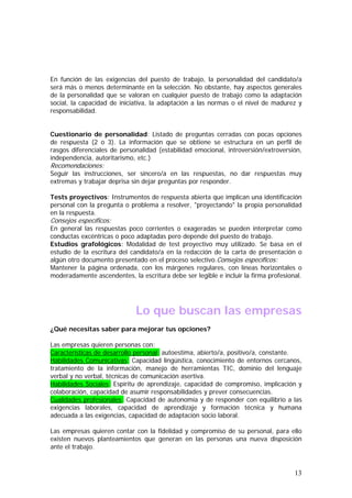 En función de las exigencias del puesto de trabajo, la personalidad del candidato/a
será más o menos determinante en la selección. No obstante, hay aspectos generales
de la personalidad que se valoran en cualquier puesto de trabajo como la adaptación
social, la capacidad de iniciativa, la adaptación a las normas o el nivel de madurez y
responsabilidad.
Cuestionario de personalidad: Listado de preguntas cerradas con pocas opciones
de respuesta (2 o 3). La información que se obtiene se estructura en un perfil de
rasgos diferenciales de personalidad (estabilidad emocional, introversión/extroversión,
independencia, autoritarismo, etc.)

Recomendaciones:

Seguir las instrucciones, ser sincero/a en las respuestas, no dar respuestas muy
extremas y trabajar deprisa sin dejar preguntas por responder.
Tests proyectivos: Instrumentos de respuesta abierta que implican una identificación
personal con la pregunta o problema a resolver, "proyectando" la propia personalidad
en la respuesta.

Consejos específicos:

En general las respuestas poco corrientes o exageradas se pueden interpretar como
conductas excéntricas o poco adaptadas pero depende del puesto de trabajo.
Estudios grafológicos: Modalidad de test proyectivo muy utilizado. Se basa en el
estudio de la escritura del candidato/a en la redacción de la carta de presentación o
algún otro documento presentado en el proceso selectivo.Consejos específicos:
Mantener la página ordenada, con los márgenes regulares, con líneas horizontales o
moderadamente ascendentes, la escritura debe ser legible e incluir la firma profesional.

Lo que buscan las empresas
¿Qué necesitas saber para mejorar tus opciones?
Las empresas quieren personas con:
Características de desarrollo personal: autoestima, abierto/a, positivo/a, constante.
Habilidades Comunicativas: Capacidad lingüística, conocimiento de entornos cercanos,
tratamiento de la información, manejo de herramientas TIC, dominio del lenguaje
verbal y no verbal, técnicas de comunicación asertiva.
Habilidades Sociales: Espíritu de aprendizaje, capacidad de compromiso, implicación y
colaboración, capacidad de asumir responsabilidades y prever consecuencias.
Cualidades profesionales: Capacidad de autonomía y de responder con equilibrio a las
exigencias laborales, capacidad de aprendizaje y formación técnica y humana
adecuada a las exigencias, capacidad de adaptación socio laboral.
Las empresas quieren contar con la fidelidad y compromiso de su personal, para ello
existen nuevos planteamientos que generan en las personas una nueva disposición
ante el trabajo.

13

 