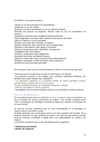 En definitiva, las empresas quieren:

Talento en vez de acumulación de conocimientos
Compensar en vez de retribuir
Reconocer el mérito del individuo en vez de café para todos/as
Personas que piensen en proyectos, alianzas redes en vez de controladores de
números
Inteligencia emocional sobre inteligencia intelectual/técnica
Visión integradora y de futuro sobre analítica del presente y del futuro
Liberar el talento en vez de controlarlo
Defender una causa sobre defender un negocio
Anticipar tendencias sobre enamorarse de las propias ideas
Iniciativas y atrevimiento sobre apatía y monotonía
Valorara a las personas sobre subestimar, menospreciar
Credibilidad sobre desconfianza
Confianza, compromiso sobre obligaciones
Autoridad moral sobre autoridad jerárquica
Equipo de verdad sobre suma de cada persona individualmente
Humildad, humanidad, sentido del humor sobre prepotencia
Actitud marca personal sobre pasividad
Por otra parte, y por lo que al mercado laboral se refiere, las ofertas nos dicen que:
*Falta formación de la personas en clave de información a la clientela
*Las personas renuncian a los trabajos peor valorados socialmente (limpieza, por
ejemplo) para elegir trabajos más “agradables”.
* La aportación económica a la economía familiar de forma esporádica (verano,
semana santa y navidad) ya no es tan necesaria.
*Escasa movilidad geográfica de la población dispuesta a trabajar.
*Falta de especialistas en oficios concretos.
*Desequilibrio entre personas tituladas superiores y la demanda de empleo existente.

Nuevas posibilidades

Por otro lado hay que tener en cuenta los sectores emergentes, que se remontan a su
vez al concepto de “nuevos yacimientos de empleo”. Este término responde desde
1995 a la búsqueda de estrategias innovadoras capaces de combatir el desempleo en
la nueva Europa.
Se trata de sectores económicos que se están desarrollando en la actualidad en
nuestro entorno económico y social.
Resultan novedosos para el mercado y crecen a un ritmo superior al de la media. En su
conjunto contienen un gran potencial de futuro a los que hay que dedicar grandes
dosis de voluntad, creatividad y trabajo para crear oportunidades de empleo y de
negocio.
Los sectores emergentes que se han identificado son los siguientes:
1.Relaciones personales
2.Redes de empresas

14

 