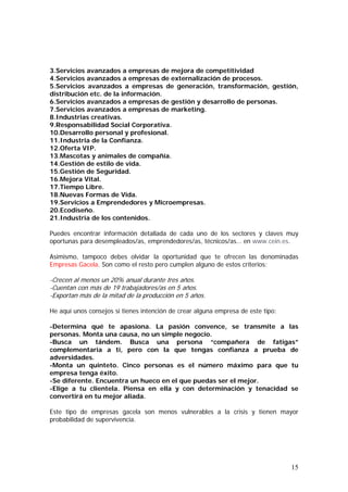 3.Servicios avanzados a empresas de mejora de competitividad
4.Servicios avanzados a empresas de externalización de procesos.
5.Servicios avanzados a empresas de generación, transformación, gestión,
distribución etc. de la información.
6.Servicios avanzados a empresas de gestión y desarrollo de personas.
7.Servicios avanzados a empresas de marketing.
8.Industrias creativas.
9.Responsabilidad Social Corporativa.
10.Desarrollo personal y profesional.
11.Industria de la Confianza.
12.Oferta VIP.
13.Mascotas y animales de compañía.
14.Gestión de estilo de vida.
15.Gestión de Seguridad.
16.Mejora Vital.
17.Tiempo Libre.
18.Nuevas Formas de Vida.
19.Servicios a Emprendedores y Microempresas.
20.Ecodiseño.
21.Industria de los contenidos.
Puedes encontrar información detallada de cada uno de los sectores y claves muy
oportunas para desempleados/as, emprendedores/as, técnicos/as… en www.cein.es.
Asimismo, tampoco debes olvidar la oportunidad que te ofrecen las denominadas
Empresas Gacela. Son como el resto pero cumplen alguno de estos criterios:

-Crecen al menos un 20% anual durante tres años.
-Cuentan con más de 19 trabajadores/as en 5 años.
-Exportan más de la mitad de la producción en 5 años.
He aquí unos consejos si tienes intención de crear alguna empresa de este tipo:
-Determina qué te apasiona. La pasión convence, se transmite a las
personas. Monta una causa, no un simple negocio.
-Busca un tándem. Busca una persona “compañera de fatigas”
complementaria a ti, pero con la que tengas confianza a prueba de
adversidades.
-Monta un quinteto. Cinco personas es el número máximo para que tu
empresa tenga éxito.
-Se diferente. Encuentra un hueco en el que puedas ser el mejor.
-Elige a tu clientela. Piensa en ella y con determinación y tenacidad se
convertirá en tu mejor aliada.
Este tipo de empresas gacela son menos vulnerables a la crisis y tienen mayor
probabilidad de supervivencia.

15

 