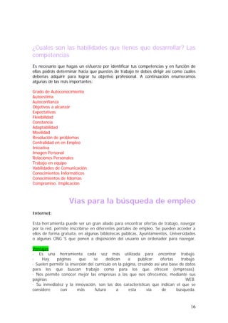 ¿Cuáles son las habilidades que tienes que desarrollar? Las
competencias
Es necesario que hagas un esfuerzo por identificar tus competencias y en función de
ellas podrás determinar hacia que puestos de trabajo te debes dirigir así como cuáles
deberías adquirir para lograr tu objetivo profesional. A continuación enumeramos
algunas de las más importantes:
Grado de Autoconocimiento
Autoestima
Autoconfianza
Objetivos a alcanzar
Expectativas
Flexibilidad
Constancia
Adaptabilidad
Movilidad
Resolución de problemas
Centralidad en en Empleo
Iniciativa
Imagen Personal
Relaciones Personales
Trabajo en equipo
Habilidades de Comunicación
Conocimientos Informáticos
Conocimientos de Idiomas
Compromiso. Implicación

Vías para la búsqueda de empleo
Internet:
Esta herramienta puede ser un gran aliado para encontrar ofertas de trabajo, navegar
por la red, permite inscribirse en diferentes portales de empleo. Se pueden acceder a
ellos de forma gratuita, en algunas bibliotecas públicas, Ayuntamientos, Universidades
o algunas ONG´S que ponen a disposición del usuario un ordenador para navegar.
Ventajas
· Es una herramienta cada vez más utilizada para encontrar trabajo.
·
Hay
páginas
que
se
dedican
a
publicar
ofertas
trabajo.
· Suelen permitir la inserción del currículo en la página, creando así una base de datos
para los que buscan trabajo como para los que ofrecen (empresas).
· Nos permite conocer mejor las empresas a las que nos ofrecemos, mediante sus
páginas
WEB.
· Su inmediatez y la innovación, son las dos características que indican el que se
considere
con
más
futuro
a
esta
vía
de
búsqueda.

16

 