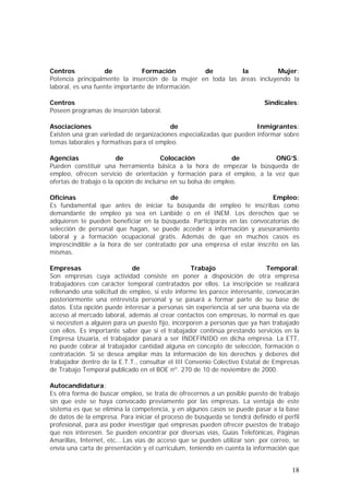 Centros
de
Formación
de
la
Mujer:
Potencia principalmente la inserción de la mujer en toda las áreas incluyendo la
laboral, es una fuente importante de información.
Centros
Poseen programas de inserción laboral.

Sindicales:

Asociaciones
de
Inmigrantes:
Existen una gran variedad de organizaciones especializadas que pueden informar sobre
temas laborales y formativas para el empleo.
Agencias
de
Colocación
de
ONG’S:
Pueden constituir una herramienta básica a la hora de empezar la búsqueda de
empleo, ofrecen servicio de orientación y formación para el empleo, a la vez que
ofertas de trabajo o la opción de incluirse en su bolsa de empleo.
Oficinas
de
Empleo:
Es fundamental que antes de iniciar tu búsqueda de empleo te inscribas como
demandante de empleo ya sea en Lanbide o en el INEM. Los derechos que se
adquieren te pueden beneficiar en la búsqueda. Participarás en las convocatorias de
selección de personal que hagan, se puede acceder a información y asesoramiento
laboral y a formación ocupacional gratis. Además de que en muchos casos es
imprescindible a la hora de ser contratado por una empresa el estar inscrito en las
mismas.
Empresas
de
Trabajo
Temporal:
Son empresas cuya actividad consiste en poner a disposición de otra empresa
trabajadores con carácter temporal contratados por ellos. La inscripción se realizará
rellenando una solicitud de empleo, si este informe les parece interesante, convocarán
posteriormente una entrevista personal y se pasará a formar parte de su base de
datos. Esta opción puede interesar a personas sin experiencia al ser una buena vía de
acceso al mercado laboral, además al crear contactos con empresas, lo normal es que
si necesiten a alguien para un puesto fijo, incorporen a personas que ya han trabajado
con ellos. Es importante saber que si el trabajador continúa prestando servicios en la
Empresa Usuaria, el trabajador pasará a ser INDEFINIDO en dicha empresa. La ETT,
no puede cobrar al trabajador cantidad alguna en concepto de selección, formación o
contratación. Si se desea ampliar más la información de los derechos y deberes del
trabajador dentro de la E.T.T., consultar el III Convenio Colectivo Estatal de Empresas
de Trabajo Temporal publicado en el BOE nº. 270 de 10 de noviembre de 2000.
Autocandidatura:
Es otra forma de buscar empleo, se trata de ofrecernos a un posible puesto de trabajo
sin que este se haya convocado previamente por las empresas. La ventaja de este
sistema es que se elimina la competencia, y en algunos casos se puede pasar a la base
de datos de la empresa. Para iniciar el proceso de búsqueda se tendrá definido el perfil
profesional, para así poder investigar qué empresas pueden ofrecer puestos de trabajo
que nos interesen. Se pueden encontrar por diversas vías, Guías Telefónicas, Páginas
Amarillas, Internet, etc.…Las vías de acceso que se pueden utilizar son: por correo, se
envía una carta de presentación y el curriculum, teniendo en cuenta la información que

18

 