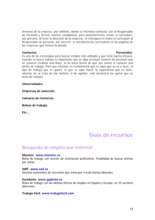 tenemos de la empresa; por teléfono, donde se intentará contactar con el Responsable
de Personal y ofrecer nuestra candidatura, para posteriormente enviar el curriculum;
por persona, al tener la dirección de la empresa, se entregará en mano el curriculum al
Responsable de personal; por internet, se introducirá los curriculums en las páginas de
las empresas que hemos localizado.
Contactos
Personales:
Es una de las estrategias para buscar empleo más utilizada y que tiene buena eficacia.
Cuando se busca trabajo es importante que se diga al mayor número de personas que
se conocen (realizar una lista), es la única forma de que nos avisen si conocen una
oferta de trabajo. Para que funcione es fundamental que se sepa que se va a decir, el
tipo de trabajo que se quiere, lo que se sabe hacer, la experiencia que se tiene,
además no se trata de dar lástima, ni de agobiar, sólo demostrar las ganas que se
tiene de trabajar.
Universidades.
Empresas de selección.
Cámaras de Comercio.
Bolsas de trabajo.
Etc…

Guía de recursos
Búsqueda de empleo por Internet
Monster. www.monster.es
Bolsa de trabajo con sección de orientación profesional. Posibilidad de buscar ofertas
por zonas.
SWF. www.swf.es
Sistema automático de escrutinio que envía por e-mail ofertas laborales.
GoJobsite. www.gojbsite.es
Bolsa de trabajo con las últimas ofertas de empleo en España y Europa, en 35 sectores
diferentes.
Trabajo fácil. www.trabajofacil.com

19

 