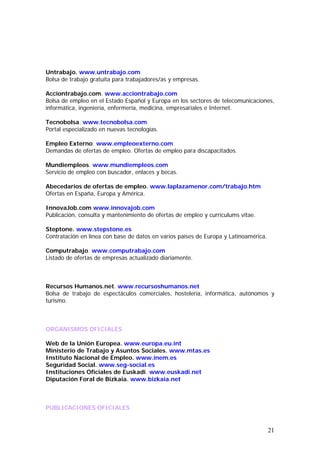 Untrabajo. www.untrabajo.com
Bolsa de trabajo gratuita para trabajadores/as y empresas.
Acciontrabajo.com. www.acciontrabajo.com
Bolsa de empleo en el Estado Español y Europa en los sectores de telecomunicaciones,
informática, ingeniería, enfermería, medicina, empresariales e Internet.
Tecnobolsa. www.tecnobolsa.com
Portal especializado en nuevas tecnologías.
Empleo Externo. www.empleoexterno.com
Demandas de ofertas de empleo. Ofertas de empleo para discapacitados.
Mundiempleos. www.mundiempleos.com
Servicio de empleo con buscador, enlaces y becas.
Abecedarios de ofertas de empleo. www.laplazamenor.com/trabajo.htm
Ofertas en España, Europa y América.
InnovaJob.com www.innovajob.com
Publicación, consulta y mantenimiento de ofertas de empleo y currículums vitae.
Steptone. www.stepstone.es
Contratación en línea con base de datos en varios países de Europa y Latinoamérica.
Computrabajo. www.computrabajo.com
Listado de ofertas de empresas actualizado diariamente.

Recursos Humanos.net. www.recursoshumanos.net
Bolsa de trabajo de espectáculos comerciales, hostelería, informática, autónomos y
turismo.

ORGANISMOS OFICIALES
Web de la Unión Europea. www.europa.eu.int
Ministerio de Trabajo y Asuntos Sociales. www.mtas.es
Instituto Nacional de Empleo. www.inem.es
Seguridad Social. www.seg-social.es
Instituciones Oficiales de Euskadi. www.euskadi.net
Diputación Foral de Bizkaia. www.bizkaia.net

PUBLICACIONES OFICIALES

21

 