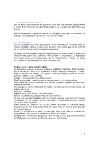 3. Tus Conocimientos Teóricos
Son los datos y la información que tú posees y que han sido obtenidos principalmente
a través de la formación, del aprendizaje propio o de la experiencia profesional que
posees.
Estos conocimientos te permiten realizar un desempeño adecuado en un puesto de
trabajo y son exigidos por las empresas para acceder a ellos.
4. Tus Habilidades
Son las capacidades que tienes para realizar ciertas actividades en un tiempo corto, de
manera acertada y válida y con una cierta destreza. Tiene mucho que ver con tu forma
de ser o estar, tanto a nivel profesional como personal.
La mejora de tus habilidades depende en gran medida de cuanto tiempo le dediques al
entrenamiento, cuanto más te entrenes en mejor forma te encontrarás. Las habilidades
serían pues como una transformación de los Conocimientos Teóricos en tareas
concretas en las que generalmente están otras personas.
Varios consejos para buscar empleo
Hasta aquí has hecho un proceso de análisis de tu PERFIL PERSONAL – PROFESIONAL.
Buscar empleo se convierte en tu principal trabajo y objetivo a conseguir. Es decir,
toda tu atención, tu empeño, tus “ganas” tienen que dirigirse hacia un solo fin:
LOGRAR TU PUESTO DE TRABAJO.
Analiza y reflexiona sobre tu perfil profesional.
Planifica tus acciones con antelación, la improvisación no es una buena aliada.
Utiliza todos los recursos existentes a tu alcance (LANBIDE, Agencias de Desarrollo,
conocidos, Internet,…)
Investiga por tu cuenta el Mercado de Trabajo, no todas las ofertas/oportunidades de
trabajo salen a luz.
Aprende a “venderte”.
Imponte metas tanto a corto como medio plazo.
Mantén actualizados tus conocimientos en todo momento.
No dejes de lado oportunidades reales de empleo buscando exclusivamente trabajos
relacionados con tus estudios, tus áreas preferidas o experiencias anteriores. Mantén
una actitud abierta y flexible.
Debes buscar las empresas en las que podrías desarrollar tu actividad laboral,
seleccionando las más interesantes. Para ello, agota todas las fuentes de información
de las que dispongas.
Prepara tu candidatura, es decir, tu currículum vitae y la carta de presentación,
adaptándolas a los puestos y a las empresas a las que te diriges.
Recopila toda la información que puedas sobre las empresas, ya que posteriormente te
hará falta para enfrentarte a los diferentes procesos de selección.

3

 