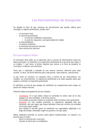 Las herramientas de búsqueda
Ha llegado la hora de que conozcas las herramientas que puedes utilizar para
conseguir tu objetivo profesional. ¿Cuáles son?:
-

el currículum vitae
la carta de presentación:
o la carta de candidatura espontánea
o la carta de respuesta a una oportunidad de empleo
la autocandidatura
el contacto telefónico
la entrevista personal de selección
otras técnicas de selección

El Currículum Vitae
El Currículum Vitae debe ser la expresión clara y concisa de informaciones sobre los
datos personales, la formación y la experiencia profesional de la persona que aspira a
un empleo. Y, por tanto, el primer objetivo que buscas a la hora de preparar tu
currículum es obtener una entrevista.
Tiene que ir redactado y relatado de una manera concreta, diferente para cada
ocasión, es decir, de forma diferente para cada puesto, cada empresa, cada persona.
Es por tanto un resumen, un esquema claro y conciso de tus antecedentes, tus
estudios, tus conocimientos, tu experiencia profesional y de todos aquellos datos que
ayuden a entender tu trayectoria profesional.
En definitiva se trata de que pongas de manifiesto tus competencias para ocupar un
puesto de trabajo concreto.
Podemos hablar principalmente de dos modelos:
-

Cronológico: En el que debes colocar el contenido en orden, bien de lo más
antiguo a lo más inmediato, o de forma inversa.
Este modelo te permite mostrar tu evolución tanto formativa como profesional.
Funcional: En este modelo presentas tu experiencia agrupada bien por
funciones, bien por logros que hayas obtenido o bien por sectores de actividad
en los que hayas estado.
Este modelo te permite poner de manifiesto tus capacidades adquiridas a lo
largo del tiempo, ordenadas según los puestos a los que optas.

Debes elaborarlo teniendo en cuenta cuatro pilares fundamentales, en relación a la
persona que lo recibe:
- Atraer la atención por tu persona
- Suscitar el interés por tu candidatura

4

 