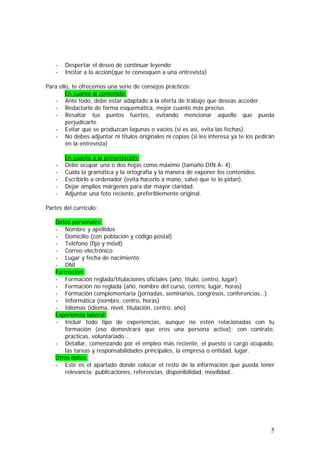 -

Despertar el deseo de continuar leyendo
Incitar a la acción(que te convoquen a una entrevista)

Para ello, te ofrecemos una serie de consejos prácticos:
En cuanto al contenido:
- Ante todo, debe estar adaptado a la oferta de trabajo que deseas acceder.
- Redactarlo de forma esquemática, mejor cuanto más preciso.
- Resaltar tus puntos fuertes, evitando mencionar aquello que pueda
perjudicarte.
- Evitar que se produzcan lagunas o vacíos (si es así, evita las fechas).
- No debes adjuntar ni títulos originales ni copias (si les interesa ya te los pedirán
en la entrevista)
-

En cuanto a la presentación:
Debe ocupar una o dos hojas como máximo (tamaño DIN A- 4).
Cuida la gramática y la ortografía y la manera de exponer los contenidos.
Escribirlo a ordenador (evita hacerlo a mano, salvo que te lo pidan).
Dejar amplios márgenes para dar mayor claridad.
Adjuntar una foto reciente, preferiblemente original.

Partes del currículo:
Datos personales:
- Nombre y apellidos
- Domicilio (con población y código postal)
- Teléfono (fijo y móvil)
- Correo electrónico
- Lugar y fecha de nacimiento
- DNI
Formación:
- Formación reglada/titulaciones oficiales (año, título, centro, lugar)
- Formación no reglada (año, nombre del curso, centro, lugar, horas)
- Formación complementaria (jornadas, seminarios, congresos, conferencias…)
- Informática (nombre, centro, horas)
- Idiomas (idioma, nivel, titulación, centro, año)
Experiencia laboral:
- Incluir todo tipo de experiencias, aunque no estén relacionadas con tu
formación (eso demostrará que eres una persona activa): con contrato,
prácticas, voluntariado…
- Detallar, comenzando por el empleo más reciente, el puesto o cargo ocupado,
las tareas y responsabilidades principales, la empresa o entidad, lugar.
Otros datos:
- Este es el apartado donde colocar el resto de la información que pueda tener
relevancia: publicaciones, referencias, disponibilidad, movilidad…

5

 