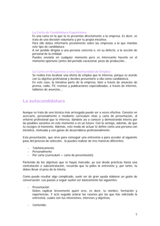 La Carta de Candidatura Espontánea
Es una carta en la que tú te presentas directamente a la empresa. Es decir, se
trata de una decisión voluntaria y por tu propia iniciativa.
Para ello debes informarte previamente sobre las empresas a la que mandas
este tipo de candidatura:
A ser posible dirígela a una persona concreta o, en su defecto, a la sección de
personal de la entidad.
Puedes enviarla en cualquier momento pero es interesante hacerlo en el
momento oportuno (antes del periodo vacacional, picos de producción…
La Carta en Respuesta a una Oportunidad de Empleo
Se realiza tras localizar una oferta de empleo que te interesa, porque es acorde
con tu objetivo profesional y decides presentarte a ella como candidato/a.
En este caso, la iniciativa parte de la empresa, bien a través de anuncios de
prensa, radio, TV, revistas y publicaciones especializadas, a través de Internet,
tablones de anuncios,…

La autocandidatura
Aunque se trata de una técnica más arriesgada puede ser a veces efectiva. Consiste en
acercarte, personalmente o mediante currículum vitae y carta de presentación, al
entorno profesional que te interesa, dándote así a conocer y demostrando interés por
las posibles vacantes en este momento o en un futuro. Con la ventaja, además, de que
tú escoges el momento. Además, este modo de actuar te define como una persona con
iniciativa, motivada y con ganas de desarrollarse profesionalmente.
Esta presentación, que sirve para conseguir una entrevista o para acceder al siguiente
paso del proceso de selección, la puedes realizar de tres maneras diferentes:
-

Telefónicamente
Personalmente
Por carta (currículum + carta de presentación)

Partiendo de los objetivos que te hayas marcado, ya sea desde prácticas hasta una
contratación o subcontratación, recuerda que tú pides la entrevista y, por tanto, tú
debes llevar el peso de la misma.
Como puede resultar algo complicado, suele ser de gran ayuda elaborar un guión de
conversación. Las pautas a seguir suelen ser básicamente las siguientes:
-

Presentación
Debes explicar brevemente quien eres, es decir, tu nombre, formación y
experiencias. Y acto seguido aclarar las razones por las que has solicitado la
entrevista, cuales son tus intenciones, intereses y objetivos.

-

Contenido:

7

 