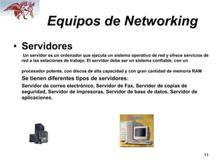 11
Equipos de Networking
• Servidores
Un servidor es un ordenador que ejecuta un sistema operativo de red y ofrece servicios de
red a las estaciones de trabajo. El servidor debe ser un sistema confiable, con un
procesador potente, con discos de alta capacidad y con gran cantidad de memoria RAM
Se tienen diferentes tipos de servidores:
Servidor de correo electrónico, Servidor de Fax, Servidor de copias de
seguridad, Servidor de impresoras, Servidor de base de datos, Servidor de
aplicaciones.
 