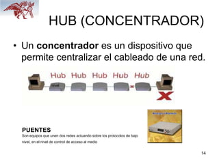 14
HUB (CONCENTRADOR)
• Un concentrador es un dispositivo que
permite centralizar el cableado de una red.
PUENTES
Son equipos que unen dos redes actuando sobre los protocolos de bajo
nivel, en el nivel de control de acceso al medio
nivel
 