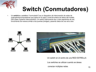 15
Switch (Conmutadores)
• Un switch(en castellano "conmutador") es un dispositivo de interconexión de redes de
ordenadores/computadoras que opera en la capa 2 (nivel de enlace de datos) del modelo
OSI (Open Systems Interconection). Un switch interconecta dos o más segmentos de red,
funcionando de manera similar a los puentes (bridges), pasando datos de una red a otra.
Un switch en el centro de una RED ESTRELLA
Los switches se utilizan cuando se desea
conectar múltiples redes
 