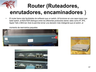 17
Router (Ruteadores,
enrutadores, encaminadores )
• El router tiene más facilidades de software que un switch. Al funcionar en una capa mayor que
ladel switch, el ROUTER distingue entre los diferentes protocolos dered, tales como IP, IPX,
Apple Talk o DECnet. Esto le permite tomar una decisión más inteligente que al switch, al
momento de reenviarlos paquetes
 