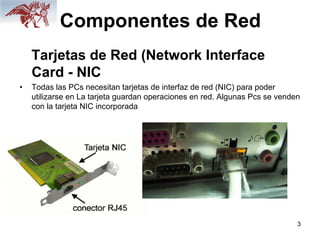 3
Componentes de Red
Tarjetas de Red (Network Interface
Card - NIC
• Todas las PCs necesitan tarjetas de interfaz de red (NIC) para poder
utilizarse en La tarjeta guardan operaciones en red. Algunas Pcs se venden
con la tarjeta NIC incorporada
 