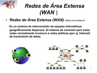 7
Redes de Área Extensa
(WAN )
• Redes de Área Extensa (WAN) (Wide Area Network)
Es un sistema de interconexión de equipos informáticos
geográficamente dispersos, El sistema de conexión para estas
redes normalmente involucra a redes públicas (por ej. Internet)
de transmisión de datos.
 