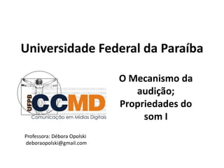 Universidade Federal da Paraíba
O Mecanismo da
audição;
Propriedades do
som I
Professora: Débora Opolski
deboraopolski@gmail.com
 