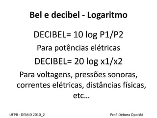 Bel e decibel - Logaritmo
DECIBEL= 10 log P1/P2
Para potências elétricas
DECIBEL= 20 log x1/x2
Para voltagens, pressões sonoras,
correntes elétricas, distâncias físicas,
etc…
UFPB - DEMID 2010_2 Prof. Débora Opolski
 