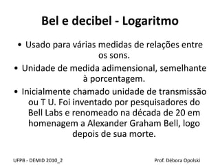 Bel e decibel - Logaritmo
• Usado para várias medidas de relações entre
os sons.
• Unidade de medida adimensional, semelhante
à porcentagem.
• Inicialmente chamado unidade de transmissão
ou T U. Foi inventado por pesquisadores do
Bell Labs e renomeado na década de 20 em
homenagem a Alexander Graham Bell, logo
depois de sua morte.
UFPB - DEMID 2010_2 Prof. Débora Opolski
 