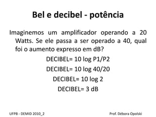 Bel e decibel - potência
Imaginemos um amplificador operando a 20
Watts. Se ele passa a ser operado a 40, qual
foi o aumento expresso em dB?
DECIBEL= 10 log P1/P2
DECIBEL= 10 log 40/20
DECIBEL= 10 log 2
DECIBEL= 3 dB
UFPB - DEMID 2010_2 Prof. Débora Opolski
 