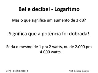 Bel e decibel - Logaritmo
Mas o que significa um aumento de 3 dB?
Significa que a potência foi dobrada!
Seria o mesmo de 1 pra 2 watts, ou de 2.000 pra
4.000 watts.
UFPB - DEMID 2010_2 Prof. Débora Opolski
 