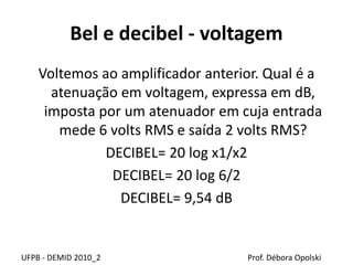 Bel e decibel - voltagem
Voltemos ao amplificador anterior. Qual é a
atenuação em voltagem, expressa em dB,
imposta por um atenuador em cuja entrada
mede 6 volts RMS e saída 2 volts RMS?
DECIBEL= 20 log x1/x2
DECIBEL= 20 log 6/2
DECIBEL= 9,54 dB
UFPB - DEMID 2010_2 Prof. Débora Opolski
 