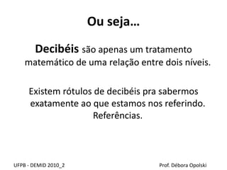 Ou seja…
Decibéis são apenas um tratamento
matemático de uma relação entre dois níveis.
Existem rótulos de decibéis pra sabermos
exatamente ao que estamos nos referindo.
Referências.
UFPB - DEMID 2010_2 Prof. Débora Opolski
 