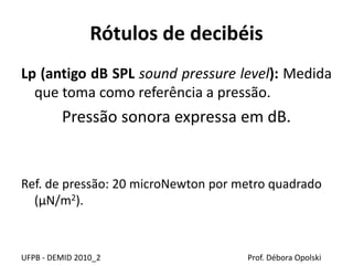 Rótulos de decibéis
Lp (antigo dB SPL sound pressure level): Medida
que toma como referência a pressão.
Pressão sonora expressa em dB.
Ref. de pressão: 20 microNewton por metro quadrado
(µN/m2).
UFPB - DEMID 2010_2 Prof. Débora Opolski
 